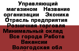 Управляющий магазином › Название организации ­ Эконика › Отрасль предприятия ­ Розничная торговля › Минимальный оклад ­ 1 - Все города Работа » Вакансии   . Вологодская обл.,Вологда г.